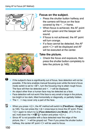 Page 150Using AF to Focus (AF Method)
150
3Focus on the subject.
Press the shutter button halfway and 
the camera will focus on the face 
covered by the < p> frame.
 When focus is achieved, the AF point 
will turn green and the beeper will 
sound.
 If focus is not achieved, the AF point 
will turn orange.
 If a face cannot be detected, the AF 
point < > will be displayed and AF 
will be executed at the center.
4Take the picture.
Check the focus and exposure, then 
press the shutter button completely to...