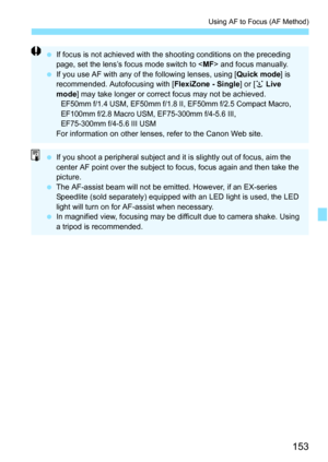 Page 153153
Using AF to Focus (AF Method)
If focus is not achieved with the shooting conditions on the preceding 
page, set the lens’s focus mode switch to < MF> and focus manually.
 If you use AF with any of the following lenses, using [ Quick mode] is 
recommended. Autofocusing with [ FlexiZone - Single] or [u Live 
mode ] may take longer or correct focus may not be achieved.
EF50mm f/1.4 USM, EF50mm f/1.8  II, EF50mm f/2.5 Compact Macro, 
EF100mm f/2.8 Macro USM,  EF75-300mm f/4-5.6 III, 
EF75-300mm f/4-5.6...