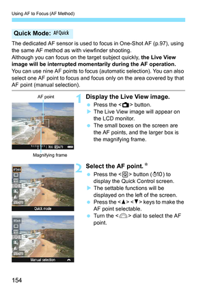 Page 154Using AF to Focus (AF Method)
154
The dedicated AF sensor is used to focus in One-Shot AF (p.97), using 
the same AF method as with viewfinder shooting.
Although you can focus on the target subject quickly,  the Live View 
image will be interrupted momentarily during the AF operation.
You can use nine AF points to focus (automatic selection). You can also 
select one AF point to focus and focus only on the area covered by that 
AF point (manual selection).
1Display the Live View image.
 Press the < A>...