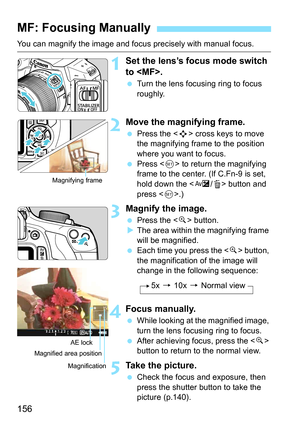 Page 156156
You can magnify the image and focus precisely with manual focus.
1Set the lens’s focus mode switch 
to .
Turn the lens focusing ring to focus 
roughly.
2Move the magnifying frame.
Press the < S> cross keys to move 
the magnifying frame to the position 
where you want to focus.
 Press < 0> to return the magnifying 
frame to the center. (If C.Fn-9 is set, 
hold down the < O/L> button and 
press < 0>.)
3Magnify the image.
 Press the < u> button.
 The area within the magnifying frame 
will be...