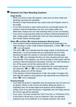 Page 157157
General Live View Shooting Cautions
Image QualityWhen you shoot at high ISO speeds,  noise (such as dots of light and 
banding) may become noticeable.
 Shooting in high temperatures may cause noise and irregular colors in 
the image.
 If Live View shooting is used continuously for a prolonged period, the 
camera’s internal temperature may rise, and image quality may 
deteriorate. Always exit Live View shooting when you are not shooting.
 If you shoot a long exposure while the  camera’s internal...