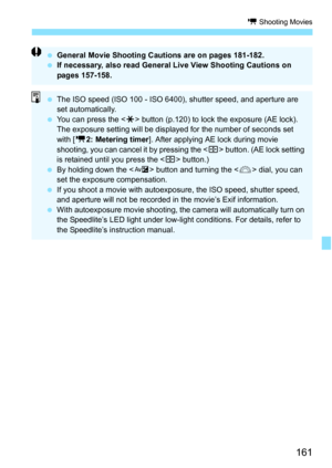 Page 161161
k Shooting Movies
General Movie Shooting Cautions are on pages 181-182.
 If necessary, also read General Live View Shooting Cautions on 
pages 157-158.
The ISO speed (ISO 100 - ISO 6400), shutter speed, and aperture are 
set automatically.
 You can press the < A> button (p.120) to lock the exposure (AE lock). 
The exposure setting will be displayed for the number of seconds set 
with [ k2: Metering timer ]. After applying AE lock during movie 
shooting, you can cancel it by pressing the < S>...