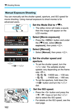 Page 162k Shooting Movies
162
You can manually set the shutter speed, aperture, and ISO speed for 
movie shooting. Using manual exposure to shoot movies is for 
advanced users.
1Set the Mode Dial to .
The reflex mirror will make a sound, 
then the image will appear on the 
LCD monitor.
2Select [Movie exposure].
 Press the < M> button and under 
the [k 1] tab, select [ Movie 
exposure ], then press < 0>.
3Select [Manual].
Select [ Manual], then press < 0>.
4Set the shutter speed and 
aperture.
 To set the...