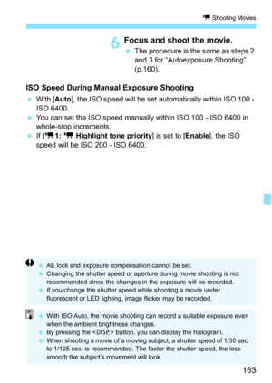 Page 163163
k Shooting Movies
6Focus and shoot the movie.
The procedure is the same as steps 2 
and 3 for “Autoexposure Shooting” 
(p.160).
ISO Speed During Manu al Exposure Shooting
With [ Auto], the ISO speed will be set automatically within ISO 100 - 
ISO 6400.
 You can set the ISO speed manually within ISO 100 - ISO 6400 in 
whole-stop increments.
 If [k 1: k  Highlight tone priority] is set to [ Enable], the ISO 
speed will be ISO 200 - ISO 6400.
 AE lock and exposure compensation cannot be set.
...