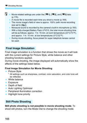 Page 166k Shooting Movies
166
Final image simulation is a function that shows the movie as it will look 
with the current settings for Pict ure Style, white balance and other 
shooting functions applied.
During movie shooting, the image disp layed will automatically show the 
effects of the settings listed below.
Final Image Simulation for Movie Shooting
 Picture Style
* All settings such as sharpness, contrast, color saturation, and color tone will 
be reflected.
 White balance
 Exposure
 Depth of field
...