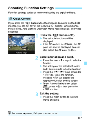 Page 167167
Function settings particular to movie shooting are explained here.
If you press the  button while the image is displayed on the LCD 
monitor, you can set any of the following: AF method, White balance, 
Picture Style, Auto Lighting Optimizer, Movie-recording size, and Video 
snapshot.
1Press the  button (7) .
 The settable functions will be 
displayed.
 If the AF method is < f>, the AF 
point will also be displayed. You can 
also select the AF point (p.154).
2Select a function and set it.
 Press...