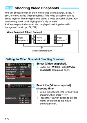 Page 170170
You can shoot a series of short movie clips lasting approx. 2 sec., 4 
sec., or 8 sec. called video snap shots. The video snapshots can be 
joined together into a single movie  called a video snapshot album. You 
can thereby show quick highlights of a trip or event.
A video snapshot album can also be played back together with 
background music (p.174, 219).
1Select [Video snapshot].
 Under the [k 2] tab, select [Video 
snapshot ], then press < 0>. 
2Select the [Video snapshot] 
shooting time.
...