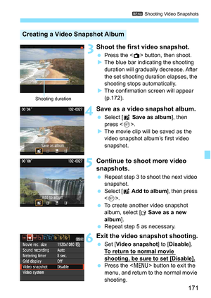 Page 171171
3 Shooting Video Snapshots
 3Shoot the first video snapshot.
Press the  button, then shoot.
 The blue bar indicating the shooting 
duration will gradually  decrease. After 
the set shooting duration elapses, the 
shooting stops automatically.
 The confirmation screen will appear 
(p.172).
4Save as a video snapshot album.
 Select [ J Save as album ], then 
press < 0>.
 The movie clip will be saved as the 
video snapshot album’s first video 
snapshot.
5Continue to shoot more video 
snapshots.
...