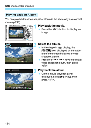 Page 1743 Shooting Video Snapshots
174
You can play back a video snapshot al bum in the same way as a normal 
movie (p.218).
1Play back the movie.
 Press the < x> button to display an 
image.
2Select the album.
 In the single-image display, the 
[ts ] icon displayed on the upper 
left of the screen indicates a video 
snapshot album.
 Press the < Y> < Z> keys to select a 
video snapshot album, then press 
< 0 >.
3Play back the album.
 On the movie playback panel 
displayed, select [
7] (Play), then 
press <...