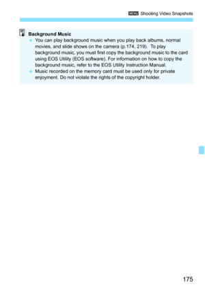 Page 175175
3 Shooting Video Snapshots
Background Music
You can play background music when you play back albums, normal 
movies, and slide shows on the camera (p.174, 219).  To play 
background music, you must first copy the background music to the card 
using EOS Utility (EOS software). Fo r information on how to copy the 
background music, refer to the EOS Utility Instruction Manual.
 Music recorded on the memory card must be used only for private 
enjoyment. Do not violate the rights of the copyright holder. 
