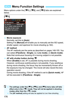 Page 176176
Menu options under the [k1], [ k2], and [ k3] tabs are explained below.
[k 1]
Movie exposure
Normally, set this to [ Auto].
Setting it to [Manual ] will enable you to manually set the ISO speed, 
shutter speed, and aperture for movie shooting (p.162).
 AF method
The AF methods are the same as described on pages 148-155. You 
can select [ FlexiZone - Single ], [u Live mode], or [Quick mode ]. 
Note that continuous focusing of  a moving subject is not possible.
 AF with shutter button during  k
When...