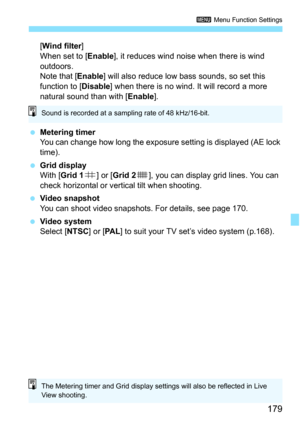 Page 179179
3 Menu Function Settings
[Wind filter ]
When set to [ Enable], it reduces wind noise when there is wind 
outdoors.
Note that [ Enable] will also reduce low bass sounds, so set this 
function to [Disable ] when there is no wind. It will record a more 
natural sound than with [ Enable].
 Metering timer
You can change how long the exposure setting is displayed (AE lock 
time).
 Grid display
With [ Grid 1 l] or [Grid 2 m], you can display grid lines. You can 
check horizontal or vert ical tilt when...