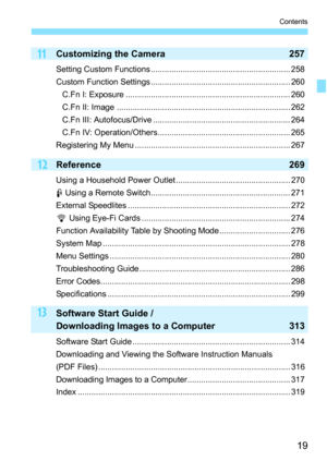 Page 1919
Contents
13
12
11Customizing the Camera257
Setting Custom Functions ............................................................. 258
Custom Function Settings ............................................................. 260
C.Fn I: Exposure ........................................................................ 260
C.Fn II: Image ............................................................................ 262
C.Fn III: Autofocus/Drive ............................................................ 264...