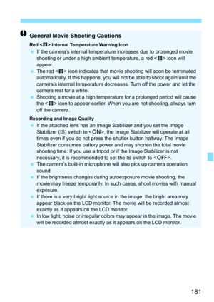 Page 181181
General Movie Shooting Cautions
Red  Internal Temperature Warning IconIf the camera’s internal temperature increases due to prolonged movie 
shooting or under a high ambient temperature, a red < E> icon will 
appear.
 The red < E> icon indicates that movie shooting will soon be terminated 
automatically. If this happens, you will not be able to shoot again until the 
camera’s internal temperature decreases. Turn off the power and let the 
camera rest for a while.
 Shooting a movie at a high...