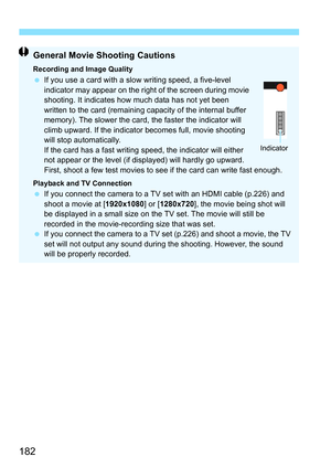 Page 182182
General Movie Shooting Cautions
Recording and Image QualityIf you use a card with a slow  writing speed, a five-level 
indicator may appear on the right of the screen during movie 
shooting. It indicates how much data has not yet been 
written to the card (remaining capacity of the internal buffer 
memory). The slower the card, the faster the indicator will 
climb upward. If the indicator becomes full, movie shooting 
will stop automatically.
If the card has a fast writing speed, the indicator will...