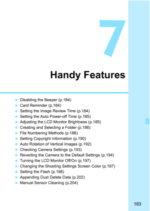 Page 183183
7
Handy Features
Disabling the Beeper (p.184)
 Card Reminder (p.184)
 Setting the Image Review Time (p.184)
 Setting the Auto Power-off Time (p.185)
 Adjusting the LCD Monitor Brightness (p.185)
 Creating and Selecting a Folder (p.186)
 File Numbering Methods (p.188)
 Setting Copyright Information (p.190)
 Auto Rotation of Vertical Images (p.192)
 Checking Camera Settings (p.193)
 Reverting the Camera to the Default Settings (p.194) 
 Turning the LCD Monitor Off/On (p.197)
 Changing the...