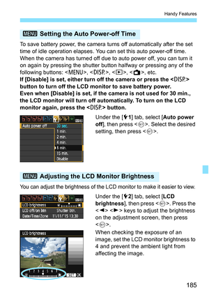 Page 185185
Handy Features
To save battery power, the camera turns off automatically after the set 
time of idle operation elapses. You can set this auto power-off time. 
When the camera has turned off due to auto power off, you can turn it 
on again by pressing the shutter button halfway or pressing any of the 
following buttons: < M>, , , < A>, etc.
If [Disable] is set, either turn off the camera or press the  
button to turn off the LCD monitor to save battery power.
Even when [Disable] is set, if the camera...