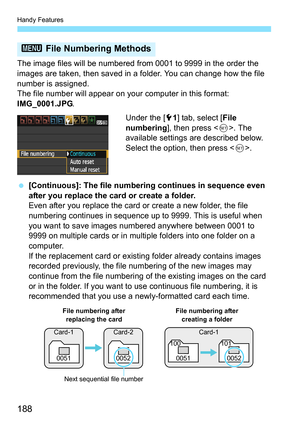 Page 188Handy Features
188
The image files will be numbered from 0001 to 9999 in the order the 
images are taken, then saved in a folder. You can change how the file 
number is assigned.
The file number will appear on your computer in this format: 
IMG_0001.JPG.
Under the [51] tab, select [ File 
numbering], then press < 0>. The 
available settings are described below. 
Select the option, then press < 0>.
 [Continuous]: The file numbering continues in sequence even 
after you replace the card or create a...
