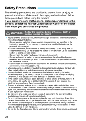 Page 2020
The following precautions are provided to prevent harm or injury to 
yourself and others. Make sure to thoroughly understand and follow 
these precautions before using the product.
If you experience any malfunctions, problems, or damage to the 
product, contact the nearest Canon Service Center or the dealer from whom you purchased the product.
Safety Precautions
  Warnings:Follow the warnings below. Otherwise, death or 
serious injuries may result.
To prevent fire, excessive heat, chemical leakage,...