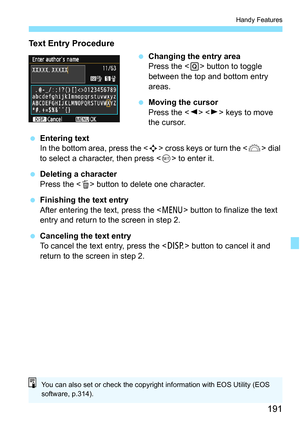 Page 191191
Handy Features
Text Entry Procedure
Changing the entry area
Press the < Q> button to toggle 
between the top and bottom entry 
areas.
 Moving the cursor
Press the < Y> < Z> keys to move 
the cursor.
 Entering text
In the bottom area, press the < S> cross keys or turn the  dial 
to select a character, then press < 0> to enter it.
 Deleting a character
Press the < L> button to delete one character.
 Finishing the text entry
After entering the text, press the < M> button to finalize the text 
entry...