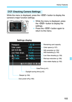 Page 193193
Handy Features
While the menu is displayed, press the  button to display the 
camera’s major function settings.
While the menu is displayed, press 
the < B> button to display the 
settings.
 Press the < B> button again to 
return to the menu.
B  Checking Camera Settings
Date/Time (p.41) WB correction (p.135)/
WB bracketing (p.136) Color space (p.137)
Auto rotate display (p.192)
Auto power off (p.185) Remaining card capacity
Settings display
Red-eye reduction (p.106)
Beeper (p.184) Live View...