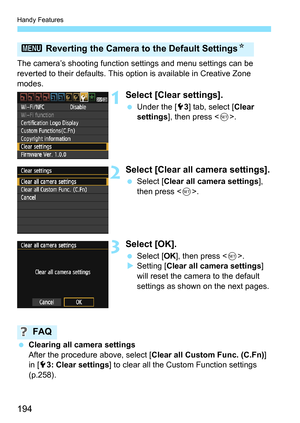 Page 194Handy Features
194
The camera’s shooting function settings and menu settings can be 
reverted to their defaults. This option is available in Creative Zone 
modes.
1Select [Clear settings].
 Under the [5 3] tab, select [ Clear 
settings ], then press < 0>.
2Select [Clear all camera settings].
 Select [ Clear all camera settings ], 
then press < 0>.
3Select [OK].
 Select [ OK], then press < 0>.
 Setting [ Clear all camera settings ] 
will reset the camera to the default 
settings as shown on the next...