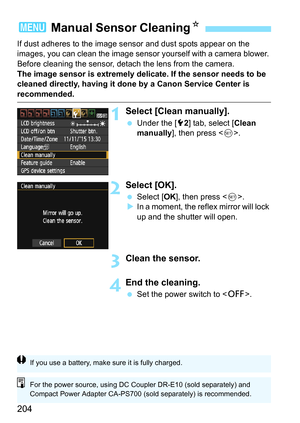 Page 204204
If dust adheres to the image sensor and dust spots appear on the 
images, you can clean the image sensor yourself with a camera blower. 
Before cleaning the sensor, detach the lens from the camera.
The image sensor is extremely delicate. If the sensor needs to be 
cleaned directly, having it done by a Canon Service Center is 
recommended.
1Select [Clean manually].
 Under the [5 2] tab, select [ Clean 
manually ], then press < 0>.
2Select [OK].
 Select [ OK], then press < 0>.
 In a moment, the...