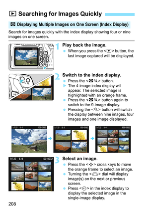 Page 208208
Search for images quickly with the index display showing four or nine images on one screen.
1Play back the image.
When you press the < x> button, the 
last image captured will be displayed.
2Switch to the index display.
 Press the < Hy> button.
 The 4-image index display will 
appear. The selected image is 
highlighted with an orange frame.
 Press the < Hy> button again to 
switch to the 9-image display.
 Pressing the < u> button will switch 
the display between nine images, four 
images and one...