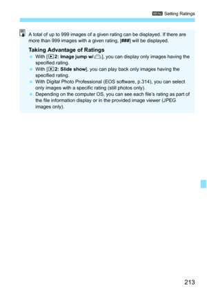 Page 213213
3 Setting Ratings
A total of up to 999 images of a giv en rating can be displayed. If there are 
more than 999 images with a given rating, [ ###] will be displayed.
Taking Advantage of RatingsWith [ x2: Image jump w/ 6], you can display only images having the 
specified rating.
 With [x 2: Slide show ], you can play back only images having the 
specified rating.
 With Digital Photo Professional (EOS software, p.314), you can select 
only images with a specific  rating (still photos only).
...