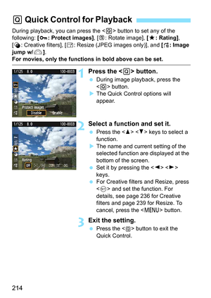 Page 214214
During playback, you can press the  button to set any of the 
following:  [J : Protect images], [ b: Rotate image], [ 9: Rating], 
[U : Creative filters], [ S: Resize (JPEG images only)], and  [e : Image 
jump w/6 ].
For movies, only the functions in bold above can be set.
1Press the  button.
 During image playback, press the 
 button.
 The Quick Control options will 
appear.
2Select a function and set it.
 Press the < W> < X> keys to select a 
function.
 The name and current setting of the...