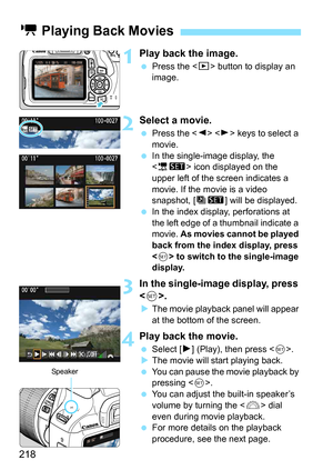 Page 218218
1Play back the image.
Press the < x> button to display an 
image.
2Select a movie.
 Press the < Y> < Z> keys to select a 
movie.
 In the single-image display, the 
 icon displayed on the 
upper left of the screen indicates a 
movie. If the movie is a video 
snapshot, [ts ] will be displayed.
 In the index display, perforations at 
the left edge of a thumbnail indicate a 
movie.  As movies cannot be played 
back from the index display, press 
< 0 > to switch to the single-image 
display.
3In the...