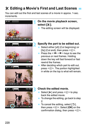 Page 220220
You can edit out the first and last scenes of a movie in approx. 1-sec. increments.
1On the movie playback screen, 
select [X].
 The editing screen wi ll be displayed.
2Specify the part to be edited out.
Select either [U] (Cut beginning) or 
[
V] (Cut end), then press < 0>.
 Press the < Y> < Z> keys to see the 
previous or next frames. Holding 
down the key will fast forward or fast 
rewind the frames.
 After deciding which part to edit out, 
press < 0>. The portion highlighted 
in white on the...