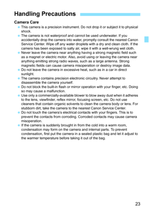Page 2323
Camera CareThis camera is a precision instrument. Do  not drop it or subject it to physical 
shock.
 The camera is not waterproof and cannot be used underwater. If you 
accidentally drop the camera into wate r, promptly consult the nearest Canon 
Service Center. Wipe off any water droplets with a dry and clean cloth. If the 
camera has been exposed to salty air, wipe it with a well-wrung wet cloth.
 Never leave the camera near anything having a strong magnetic field such 
as a magnet or electric...