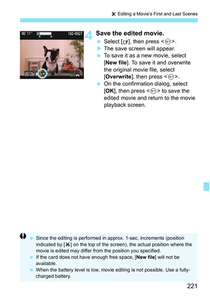Page 221221
X Editing a Movie’s First and Last Scenes
4Save the edited movie.
 Select [W], then press < 0>.
 The save screen will appear.
 To save it as a new movie, select 
[New file ]. To save it and overwrite 
the original movie file, select 
[Overwrite ], then press < 0>.
 On the confirmation dialog, select 
[OK ], then press < 0> to save the 
edited movie and return to the movie 
playback screen.
 Since the editing is performed in ap prox. 1-sec. increments (position 
indicated by [ Z] on the top of...