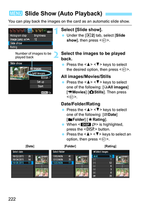 Page 222222
You can play back the images on the card as an automatic slide show.
1Select [Slide show].
Under the [x 2] tab, select [Slide 
show ], then press < 0>.
2Select the images to be played 
back.
 Press the < W> < X> keys to select 
the desired option, then press < 0>.
All images/Movies/Stills
 Press the < W> < X> keys to select 
one of the following: [jAll images ] 
[
kMovies ] [z Stills ]. Then press 
< 0 >.
Date/Folder/Rating
 Press the < W> < X> keys to select 
one of the following: [
iDate ]...