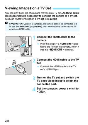 Page 226226
You can play back still photos and movies on a TV set. An HDMI cable 
(sold separately) is necessary to connect the camera to a TV set. 
Also, an HDMI terminal on a TV set is required.
1Connect the HDMI cable to the 
camera.
 With the plug’s  logo 
facing the front of the camera, insert it 
into the < D > terminal.
2Connect the HDMI cable to the TV 
set.
Connect the HDMI cable to the TV 
set’s HDMI IN port.
3Turn on the TV set and switch the 
TV set’s video input to select the 
connected port.
4Set...