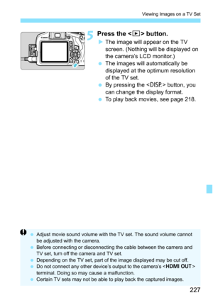 Page 227227
Viewing Images on a TV Set
5Press the  button.
The image will appear on the TV 
screen. (Nothing will be displayed on 
the camera’s LCD monitor.)
 The images will automatically be 
displayed at the optimum resolution 
of the TV set.
 By pressing the < B> button, you 
can change the display format.
 To play back movies, see page 218.
 Adjust movie sound volume with the TV set. The sound volume cannot 
be adjusted with the camera.
 Before connecting or disconnecting the cable between the camera...