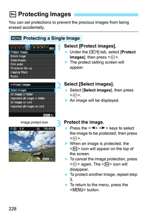 Page 228228
You can set protections to prevent the precious images from being erased accidentally.
1Select [Protect images].
Under the [x 1] tab, select [Protect 
images], then press < 0>.
 The protect setting screen will 
appear.
2Select [Select images].
 Select [ Select images ], then press 
< 0 >.
 An image will be displayed.
3Protect the image.
 Press the < Y> < Z> keys to select 
the image to be protected, then press 
< 0 >.
 When an image is protected, the 
 icon will appear on the top of 
the...