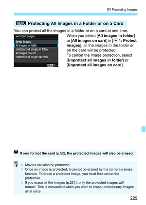 Page 229229
K Protecting Images
You can protect all the images in a folder or on a card at one time.
When you select [All images in folder] 
or [ All images on card ] in [x1: Protect 
images], all the images in the folder or 
on the card will be protected.
To cancel the image protection, select 
[Unprotect all images in folder ] or 
[Unprotect all images on card ].
3 Protecting All Images in a Folder or on a Card
If you format the card (p.52) , the protected images will also be erased.
Movies can also be...