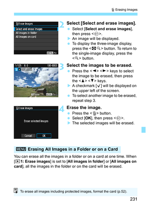 Page 231231
L Erasing Images
2Select [Select and erase images].
 Select [ Select and erase images ], 
then press < 0>.
 An image will be displayed.
 To display the three-image display, 
press the < Hy> button. To return to 
the single-image display, press the 
< u > button.
3Select the images to be erased.
 Press the < Y> < Z> keys to select 
the image to be erased, then press 
the < W>  keys.
 A checkmark [ X] will be displayed on 
the upper left of the screen.
 To select another image to be erased,...