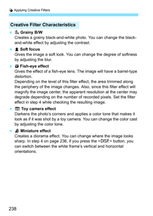 Page 238U Applying Creative Filters
238
 V Grainy B/W
Creates a grainy black-and-white photo. You can change the black-
and-white effect by adjusting the contrast.
 W Soft focus
Gives the image a soft look. You can change the degree of softness 
by adjusting the blur.
 X Fish-eye effect
Gives the effect of a fish-eye lens. The image will have a barrel-type 
distortion.
Depending on the level of this filter effect, the area trimmed along 
the periphery of the image changes. Also , since this filter effect will...