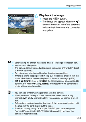 Page 243243
Preparing to Print
6Play back the image.
Press the  button.
 The image will appear with the < w> 
icon on the upper left of the screen to 
indicate that the camera is connected 
to a printer.
 Before using the printer, make sure it has a PictBridge connection port.
 Movies cannot be printed.
 The camera cannot be used with printers compatible only with CP Direct 
or Bubble Jet Direct.
 Do not use any interface cable other than the one provided.
 If there is a long beeping sound in step 5, it...