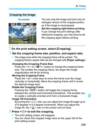 Page 249249
w Printing
You can crop the image and print only an 
enlarged version of the cropped portion, 
as if the image is recomposed.
Set the cropping right before printing.  
If you change the print settings after 
setting the cropping, you may have to set 
the cropping again before printing.
1 On the print setting screen, select [Cropping].
2 Set the cropping frame size, position, and aspect ratio.
The image area within the cropping  frame will be printed. The 
cropping frame’s aspect ratio can be changed...