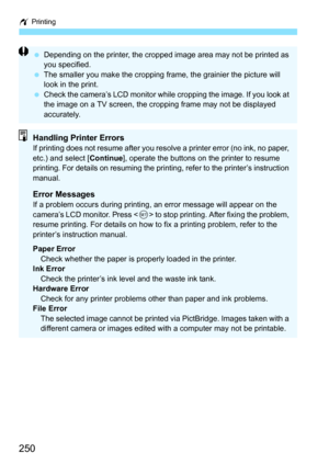 Page 250w Printing
250
Depending on the printer, the cropped image area may not be printed as 
you specified.
 The smaller you make the cropping fr ame, the grainier the picture will 
look in the print.
 Check the camera’s LCD monitor while cropping the image. If you look at 
the image on a TV screen, the cropping frame may not be displayed 
accurately.
Handling Printer ErrorsIf printing does not resume after you resolve a printer error (no ink, no paper, 
etc.) and select [ Continue], operate the buttons on...