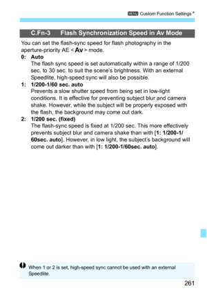 Page 261261
3 Custom Function Settings N
C.Fn-3 Flash Synchronization Speed in Av Mode
You can set the flash-sync speed for flash photography in the 
aperture-priority AE  mode.
0: Auto The flash sync speed is set autom atically within a range of 1/200 
sec. to 30 sec. to suit the scene’s brightness. With an external 
Speedlite, high-speed sync will also be possible.
1:   1/200-1/60 sec. auto Prevents a slow shutter speed fr om being set in low-light 
conditions. It is effective for prev enting subject blur and...