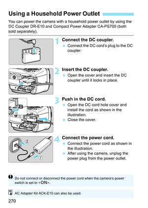 Page 270270
You can power the camera with a household power outlet by using the 
DC Coupler DR-E10 and Compact Power Adapter CA-PS700 (both 
sold separately).
1Connect the DC coupler.
Connect the DC cord’s plug to the DC 
coupler.
2Insert the DC coupler.
Open the cover and insert the DC 
coupler until it locks in place.
3Push in the DC cord.
Open the DC cord hole cover and 
install the cord as shown in the 
illustration.
 Close the cover.
4Connect the power cord.
Connect the power cord as shown in 
the...