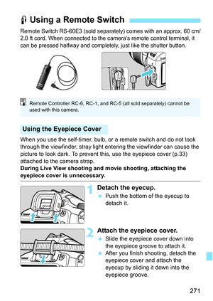 Page 271271
Remote Switch RS-60E3 (sold separately) comes with an approx. 60 cm/
2.0 ft cord. When connected to the camera’s remote control terminal, it 
can be pressed halfway and completely, just like the shutter button.
When you use the self-timer, bulb, or a remote switch and do not look 
through the viewfinder, stray light entering the viewfinder can cause the 
picture to look dark. To prevent this, use the eyepiece cover (p.33) 
attached to the camera strap.
During Live View shooting and movie shooting,...