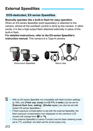 Page 272272
Basically operates like a built-in flash for easy operation.
When an EX-series Speedlite (sold separately) is attached to the 
camera, almost all the autoflash control is done by the camera. In other 
words, it is like a high-output flash attached externally in place of the 
built-in flash.
For detailed instructions, refer to the EX-series Speedlite’s 
instruction manual. This camera is a Type-A camera.
External Speedlites
EOS-dedicated, EX- series Speedlites
Shoe-mount Speedlites Macro Lites
With...