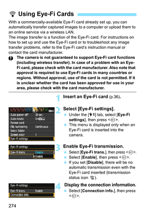 Page 274274
With a commercially-available Eye-Fi card already set up, you can 
automatically transfer c aptured images to a computer or upload them to 
an online service via a wireless LAN.
The image transfer is a function of the Eye-Fi card. For instructions on 
how to set up and use the Eye-Fi card or to troubleshoot any image 
transfer problems, refer to the Eye-Fi card’s instruction manual or 
contact the card manufacturer.
The camera is not guaranteed to support Eye-Fi card functions 
(including wireless...