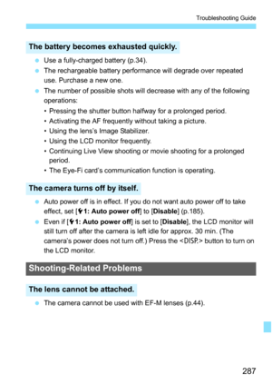 Page 287287
Troubleshooting Guide
Use a fully-charged battery (p.34).
 The rechargeable battery performance will degrade over repeated 
use. Purchase a new one.
 The number of possible shots will decrease with any of the following 
operations:
• Pressing the shutter button halfway for a prolonged period.
• Activating the AF frequently without taking a picture.
• Using the lens’s Image Stabilizer.
• Using the LCD monitor frequently.
• Continuing Live View shooting or movie shooting for a prolonged 
period.
•...